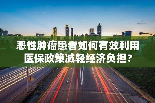 恶性肿瘤患者如何有效利用医保政策减轻经济负担？