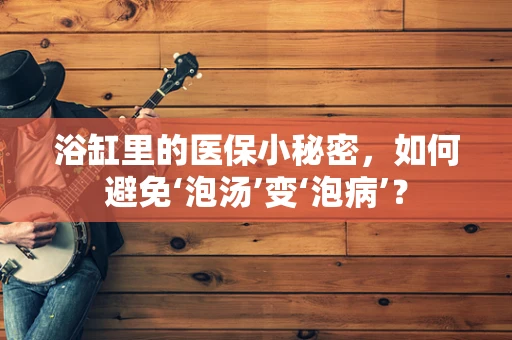 浴缸里的医保小秘密，如何避免‘泡汤’变‘泡病’？