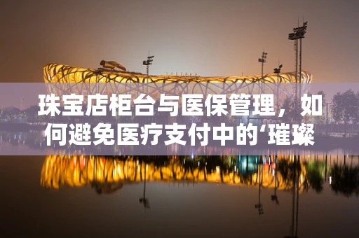 珠宝店柜台与医保管理，如何避免医疗支付中的‘璀璨’陷阱？