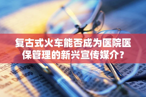 复古式火车能否成为医院医保管理的新兴宣传媒介？