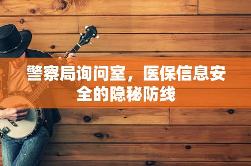警察局询问室，医保信息安全的隐秘防线