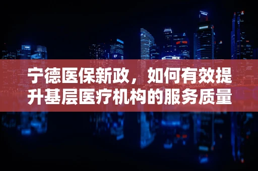 宁德医保新政，如何有效提升基层医疗机构的服务质量与医保资金使用效率？