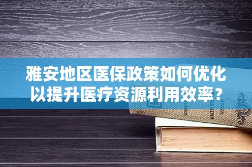 雅安地区医保政策如何优化以提升医疗资源利用效率？