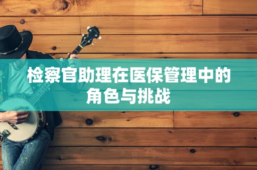 检察官助理在医保管理中的角色与挑战