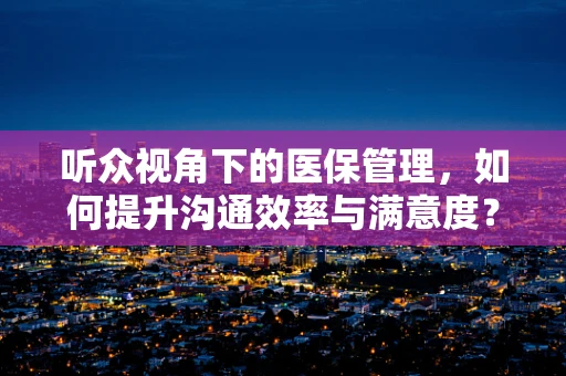 听众视角下的医保管理，如何提升沟通效率与满意度？