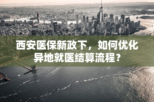西安医保新政下，如何优化异地就医结算流程？