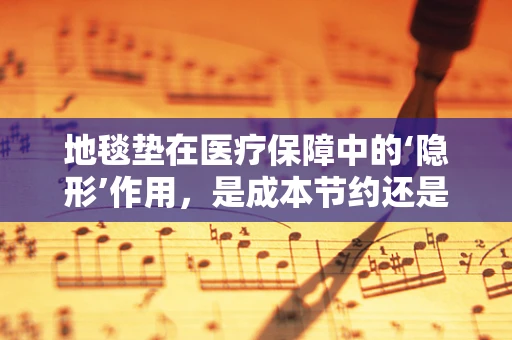 地毯垫在医疗保障中的‘隐形’作用，是成本节约还是患者安全的双刃剑？
