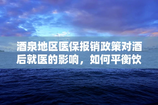 酒泉地区医保报销政策对酒后就医的影响，如何平衡饮酒文化与医疗保障？