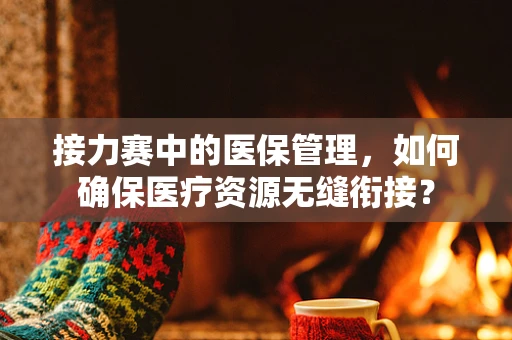 接力赛中的医保管理，如何确保医疗资源无缝衔接？
