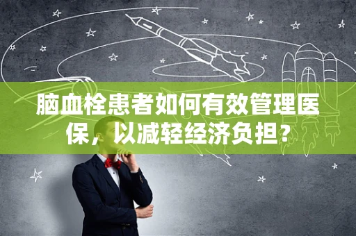 脑血栓患者如何有效管理医保，以减轻经济负担？