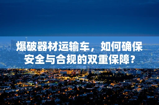 爆破器材运输车，如何确保安全与合规的双重保障？