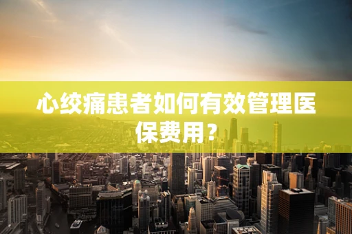 心绞痛患者如何有效管理医保费用？