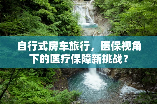 自行式房车旅行，医保视角下的医疗保障新挑战？