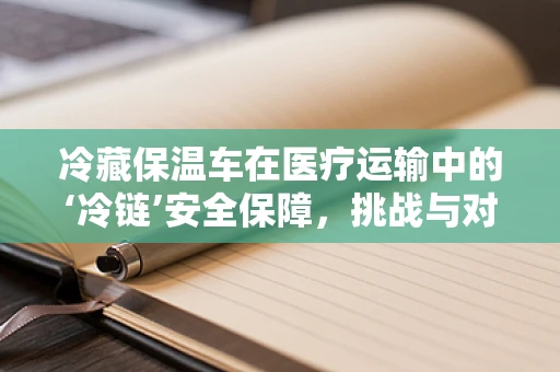 冷藏保温车在医疗运输中的‘冷链’安全保障，挑战与对策