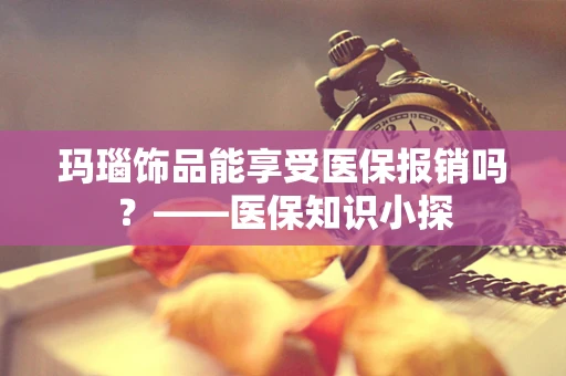玛瑙饰品能享受医保报销吗？——医保知识小探