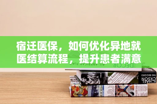 宿迁医保，如何优化异地就医结算流程，提升患者满意度？