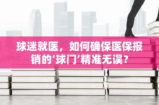 球迷就医，如何确保医保报销的‘球门’精准无误？