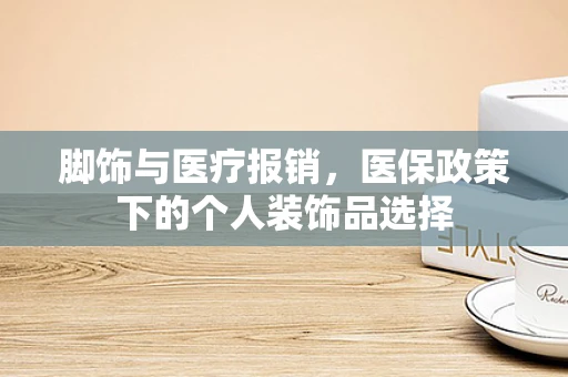 脚饰与医疗报销，医保政策下的个人装饰品选择
