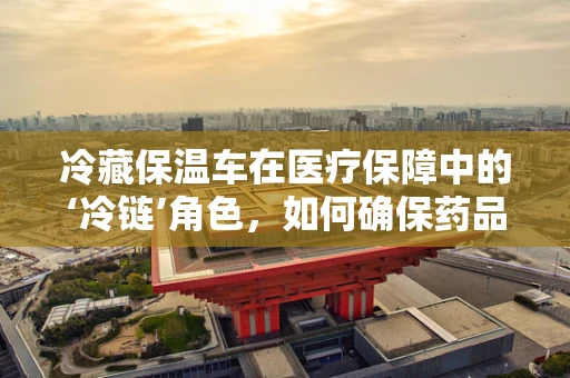 冷藏保温车在医疗保障中的‘冷链’角色，如何确保药品安全送达？