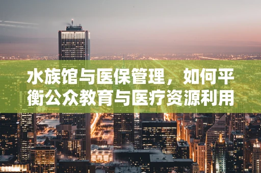 水族馆与医保管理，如何平衡公众教育与医疗资源利用？