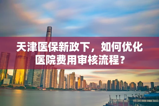 天津医保新政下，如何优化医院费用审核流程？
