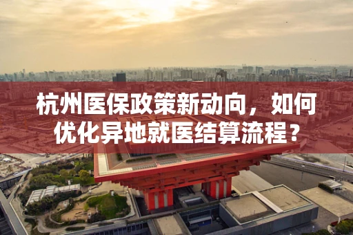 杭州医保政策新动向，如何优化异地就医结算流程？