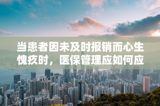 当患者因未及时报销而心生愧疚时，医保管理应如何应对？