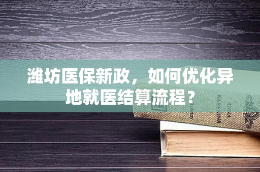 潍坊医保新政，如何优化异地就医结算流程？