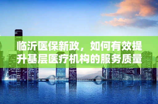 临沂医保新政，如何有效提升基层医疗机构的服务质量与医保资金使用效率？