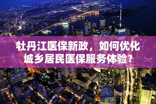 牡丹江医保新政，如何优化城乡居民医保服务体验？
