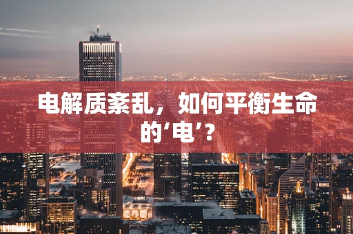 电解质紊乱，如何平衡生命的‘电’？