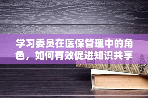 学习委员在医保管理中的角色，如何有效促进知识共享与学习？