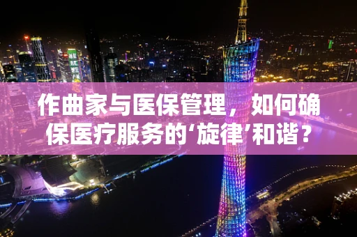 作曲家与医保管理，如何确保医疗服务的‘旋律’和谐？
