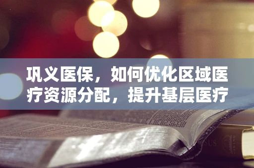 巩义医保，如何优化区域医疗资源分配，提升基层医疗服务质量？