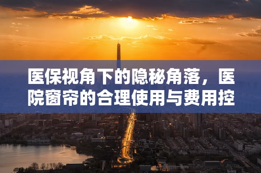 医保视角下的隐秘角落，医院窗帘的合理使用与费用控制