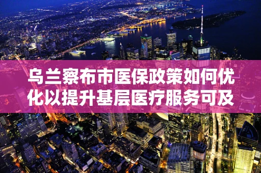 乌兰察布市医保政策如何优化以提升基层医疗服务可及性？
