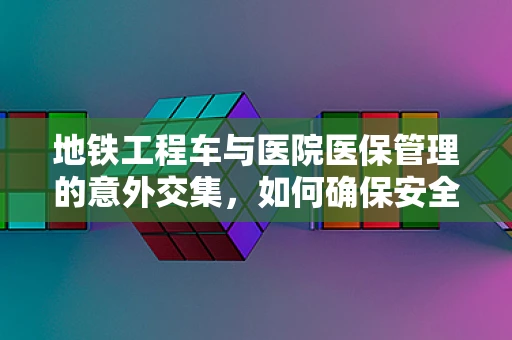 地铁工程车与医院医保管理的意外交集，如何确保安全就医通道？