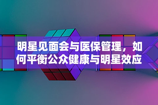明星见面会与医保管理，如何平衡公众健康与明星效应？
