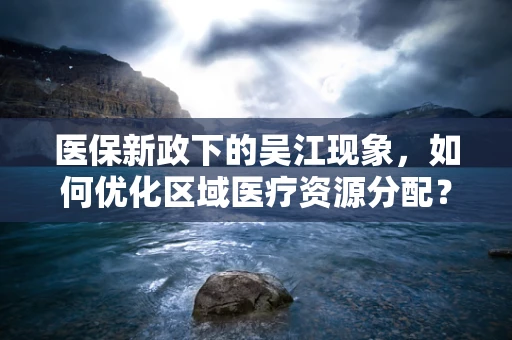 医保新政下的吴江现象，如何优化区域医疗资源分配？