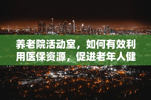 养老院活动室，如何有效利用医保资源，促进老年人健康与社交？