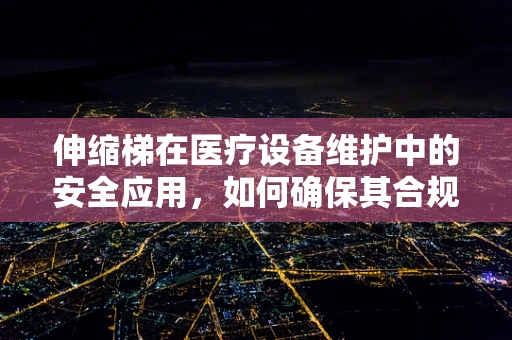 伸缩梯在医疗设备维护中的安全应用，如何确保其合规与高效？