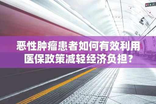 恶性肿瘤患者如何有效利用医保政策减轻经济负担？