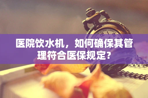 医院饮水机，如何确保其管理符合医保规定？