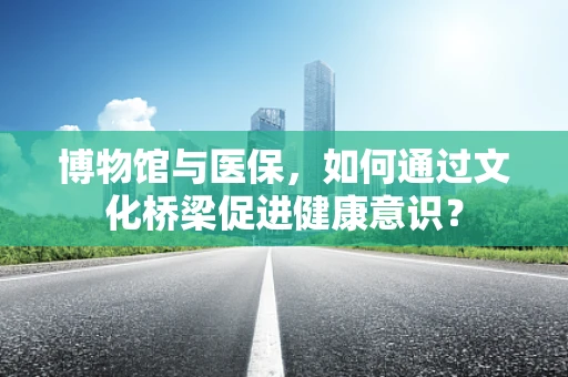 博物馆与医保，如何通过文化桥梁促进健康意识？