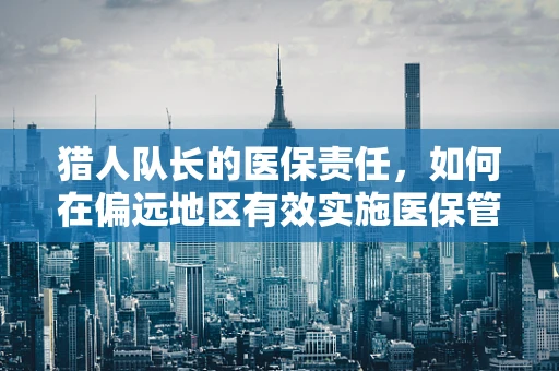 猎人队长的医保责任，如何在偏远地区有效实施医保管理？