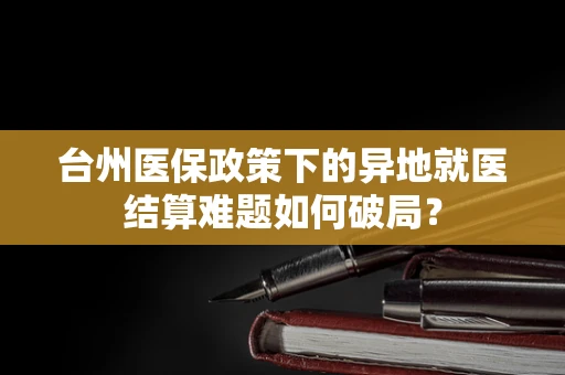台州医保政策下的异地就医结算难题如何破局？
