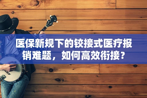 医保新规下的铰接式医疗报销难题，如何高效衔接？