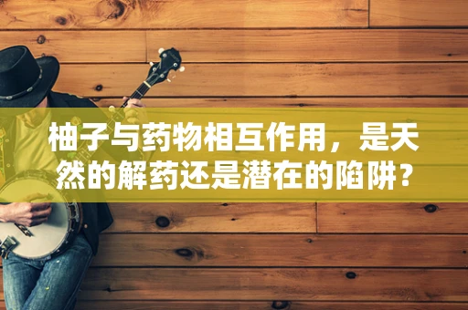 柚子与药物相互作用，是天然的解药还是潜在的陷阱？