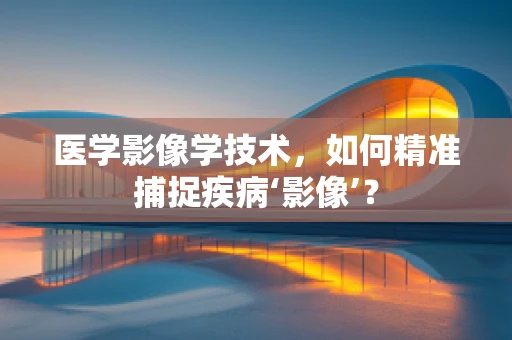 医学影像学技术，如何精准捕捉疾病‘影像’？