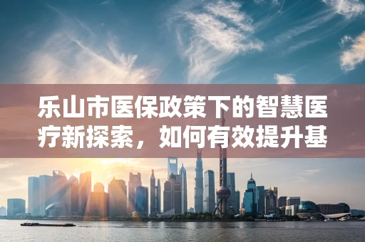 乐山市医保政策下的智慧医疗新探索，如何有效提升基层医疗服务效率？